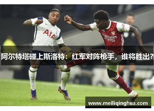 阿尔特塔碰上斯洛特：红军对阵枪手，谁将胜出？